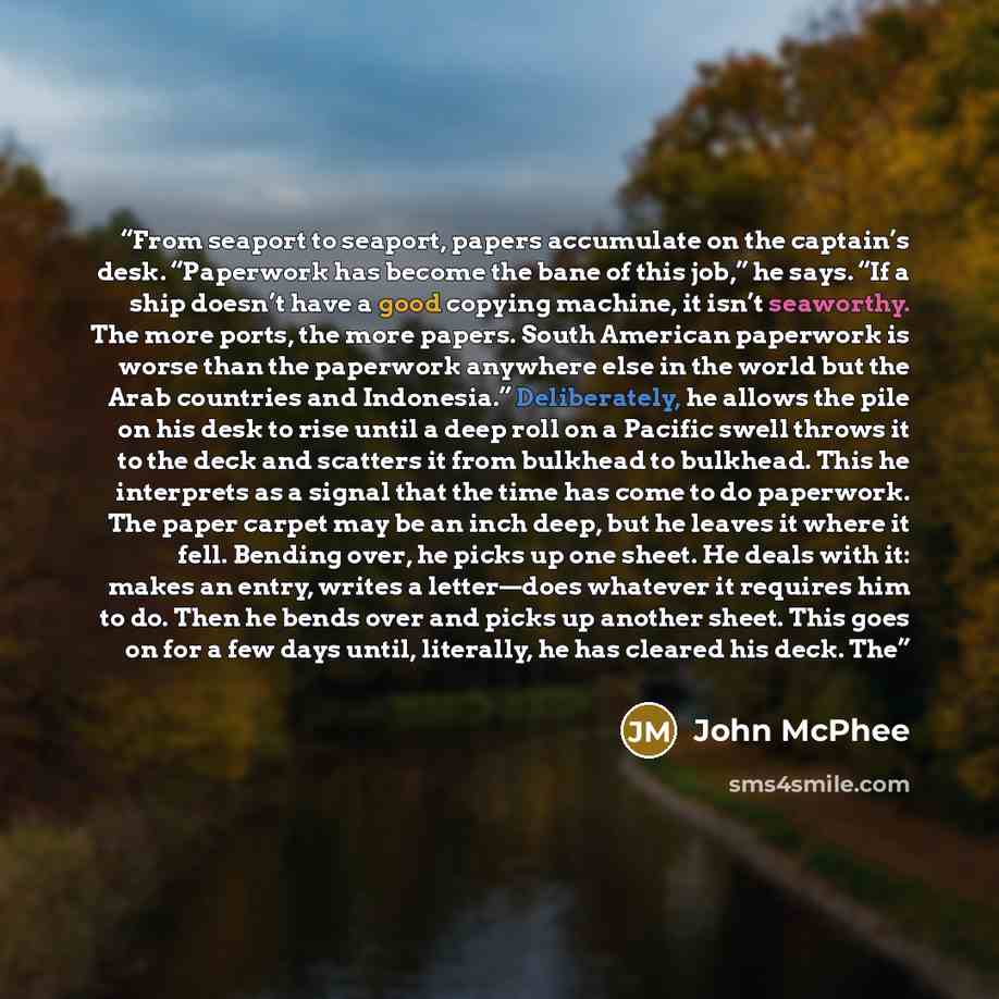 “From seaport to seaport, papers accumulate on the captain’s desk. “Paperwork has become the bane of this job,” he says. “If a ship doesn’t have a good copying machine, it isn’t seaworthy. The more ports, the more papers. South American paperwork is worse than the paperwork anywhere else in the…” quote by John McPhee