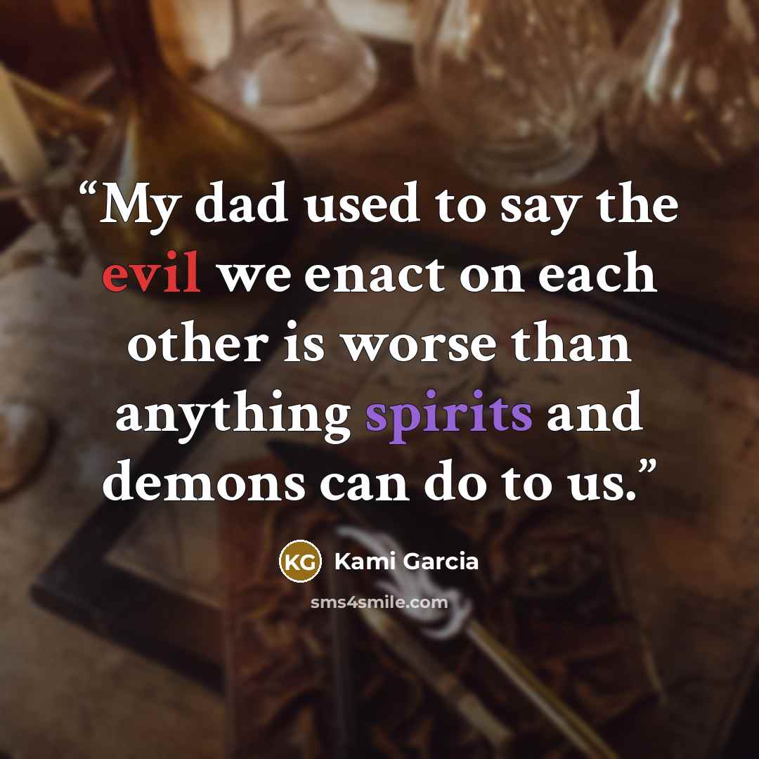 “My dad used to say the evil we enact on each other is worse than anything spirits and demons can do to us.” quote by Kami Garcia