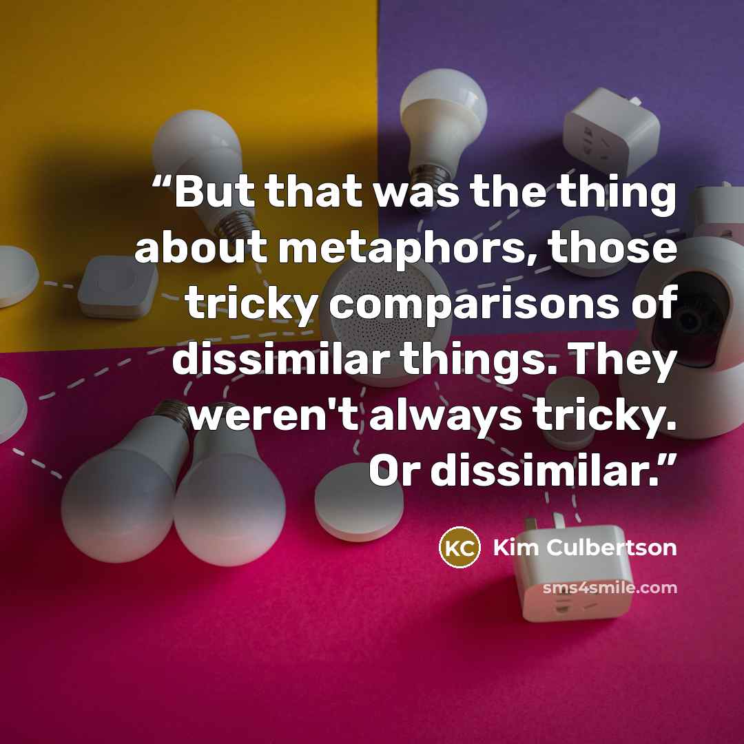 “But that was the thing about metaphors, those tricky comparisons of dissimilar things. They weren't always tricky. Or dissimilar.” quote by Kim Culbertson