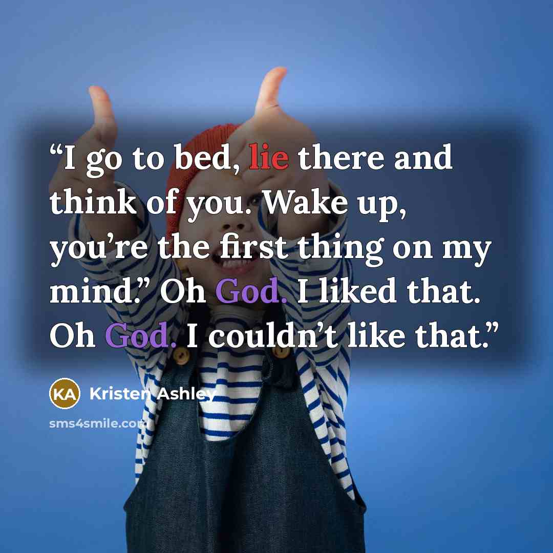 “I go to bed, lie there and think of you. Wake up, you’re the first thing on my mind.” Oh God. I liked that. Oh God. I couldn’t like that.” quote by Kristen Ashley