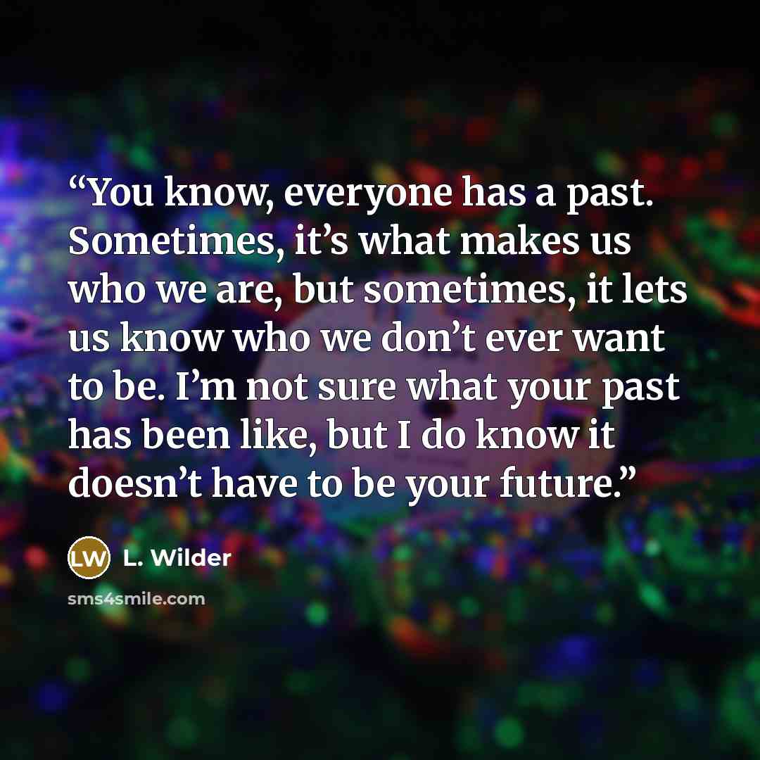 “You know, everyone has a past. Sometimes, it’s what makes us who we are, but sometimes, it lets us know who we don’t ever want to be. I’m not sure what your past has been like, but I do know it doesn’t have to be your future.” quote by L. Wilder