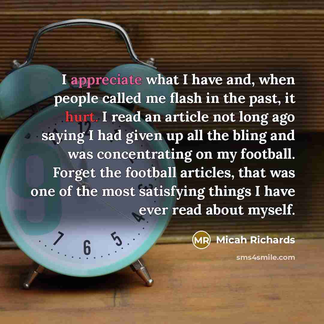 “I appreciate what I have and, when people called me flash in the past, it hurt. I read an article not long ago saying I had given up all the bling and was concentrating on my football. Forget the football articles, that was one of the most satisfying things I have ever read about myself.” quote by Micah Richards
