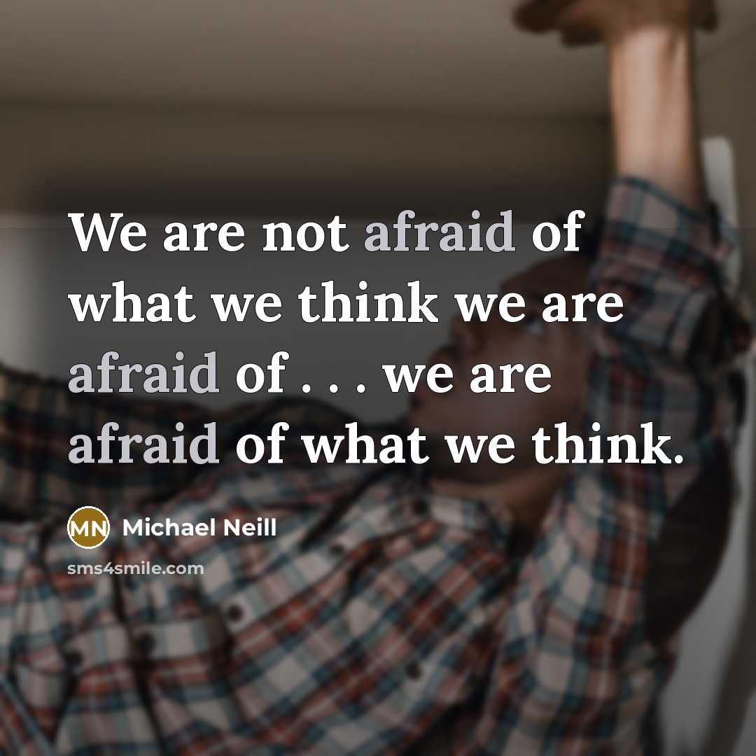 “We are not afraid of what we think we are afraid of . . . we are afraid of what we think.” quote by Michael Neill