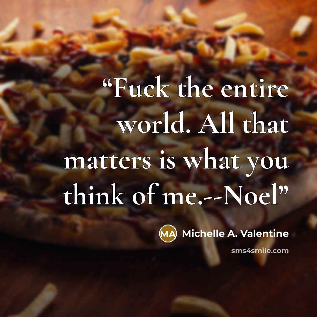“Fuck the entire world. All that matters is what you think of me.--Noel” quote by Michelle A. Valentine