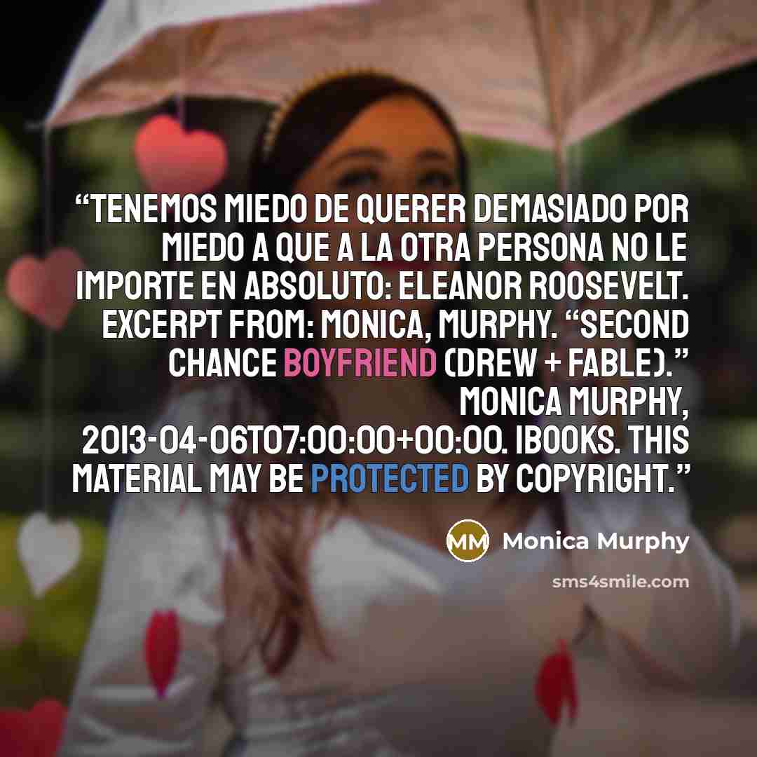 “Tenemos miedo de querer demasiado por miedo a que a la otra persona no le importe en absoluto: Eleanor Roosevelt. Excerpt From: Monica, Murphy. “Second Chance Boyfriend (Drew + Fable).” Monica Murphy, 2013-04-06T07:00:00+00:00. iBooks. This material may be protected by copyright.” quote by Monica Murphy