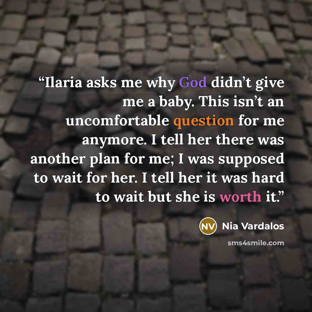 “Ilaria asks me why God didn’t give me a baby. This isn’t an uncomfortable question for me anymore. I tell her there was another plan for me; I was supposed to wait for her. I tell her it was hard to wait but she is worth it.” quote by Nia Vardalos