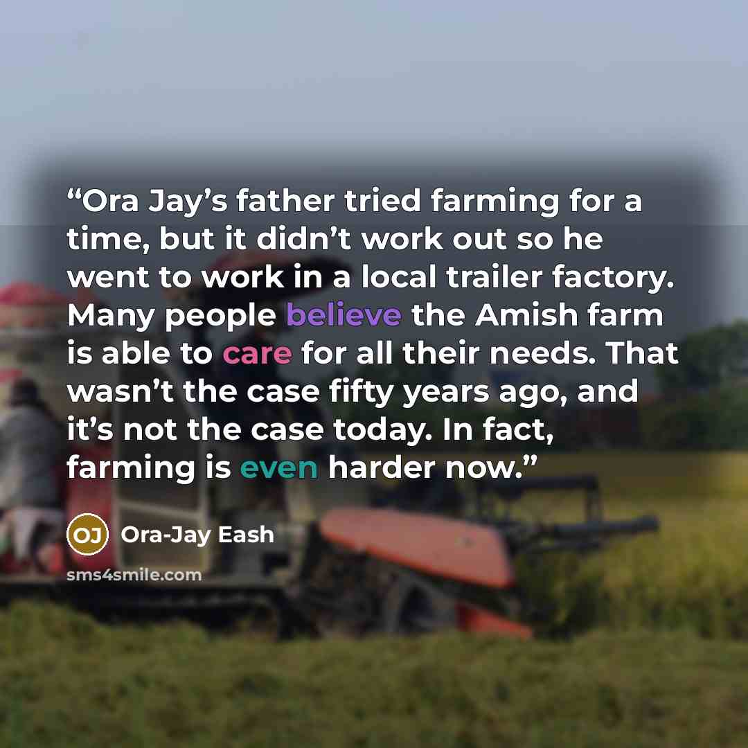 “Ora Jay’s father tried farming for a time, but it didn’t work out so he went to work in a local trailer factory. Many people believe the Amish farm is able to care for all their needs. That wasn’t the case fifty years ago, and it’s not the case today. In fact, farming is even harder now.” quote by Ora-Jay Eash