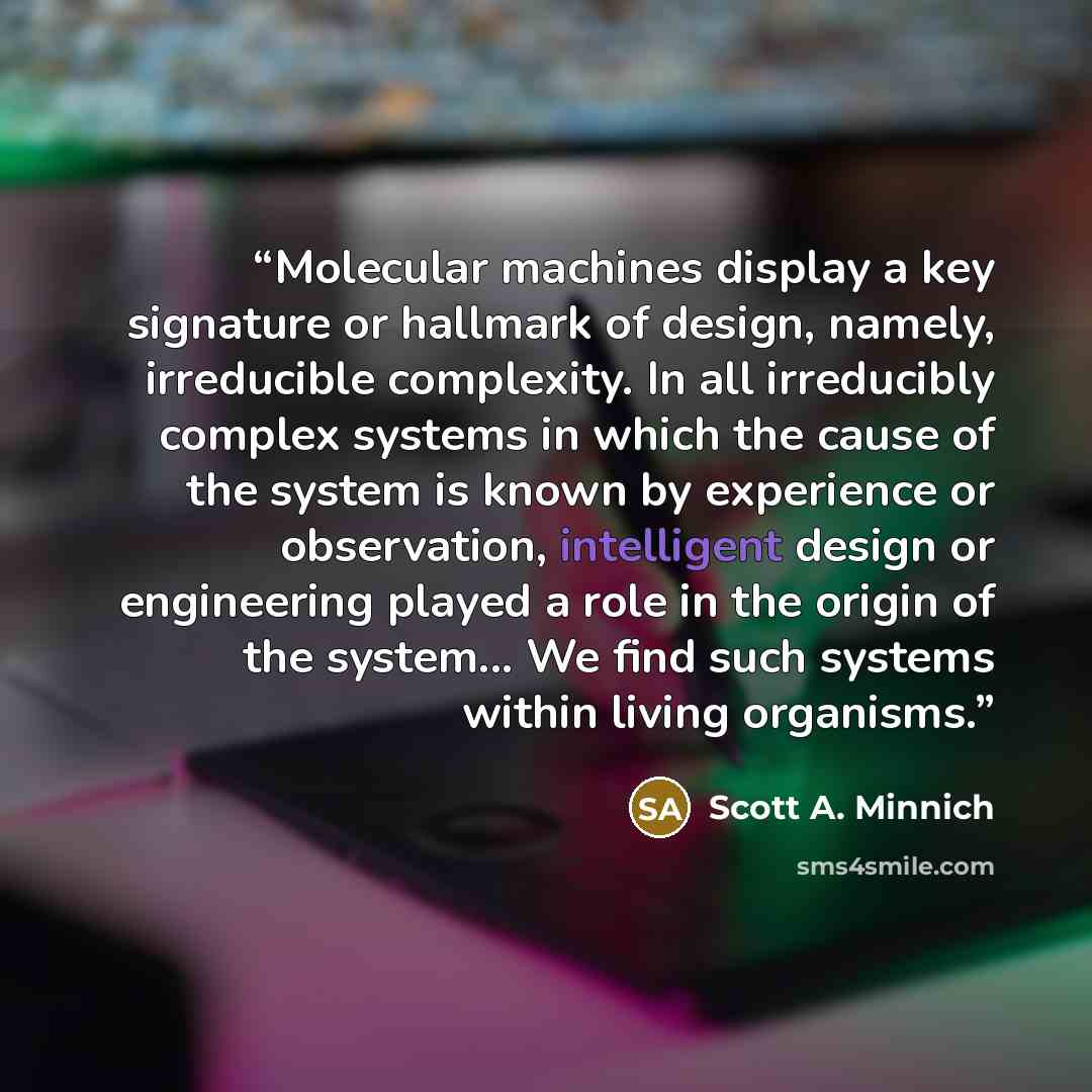 “Molecular machines display a key signature or hallmark of design, namely, irreducible complexity. In all irreducibly complex systems in which the cause of the system is known by experience or observation, intelligent design or engineering played a role in the origin of the system... We find such…” quote by Scott A. Minnich