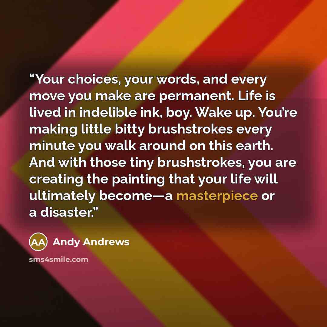 “Your choices, your words, and every move you make are permanent. Life is lived in indelible ink, boy. Wake up. You’re making little bitty brushstrokes every minute you walk around on this earth. And with those tiny brushstrokes, you are creating the painting that your life will ultimately become—a…” quote by Andy Andrews