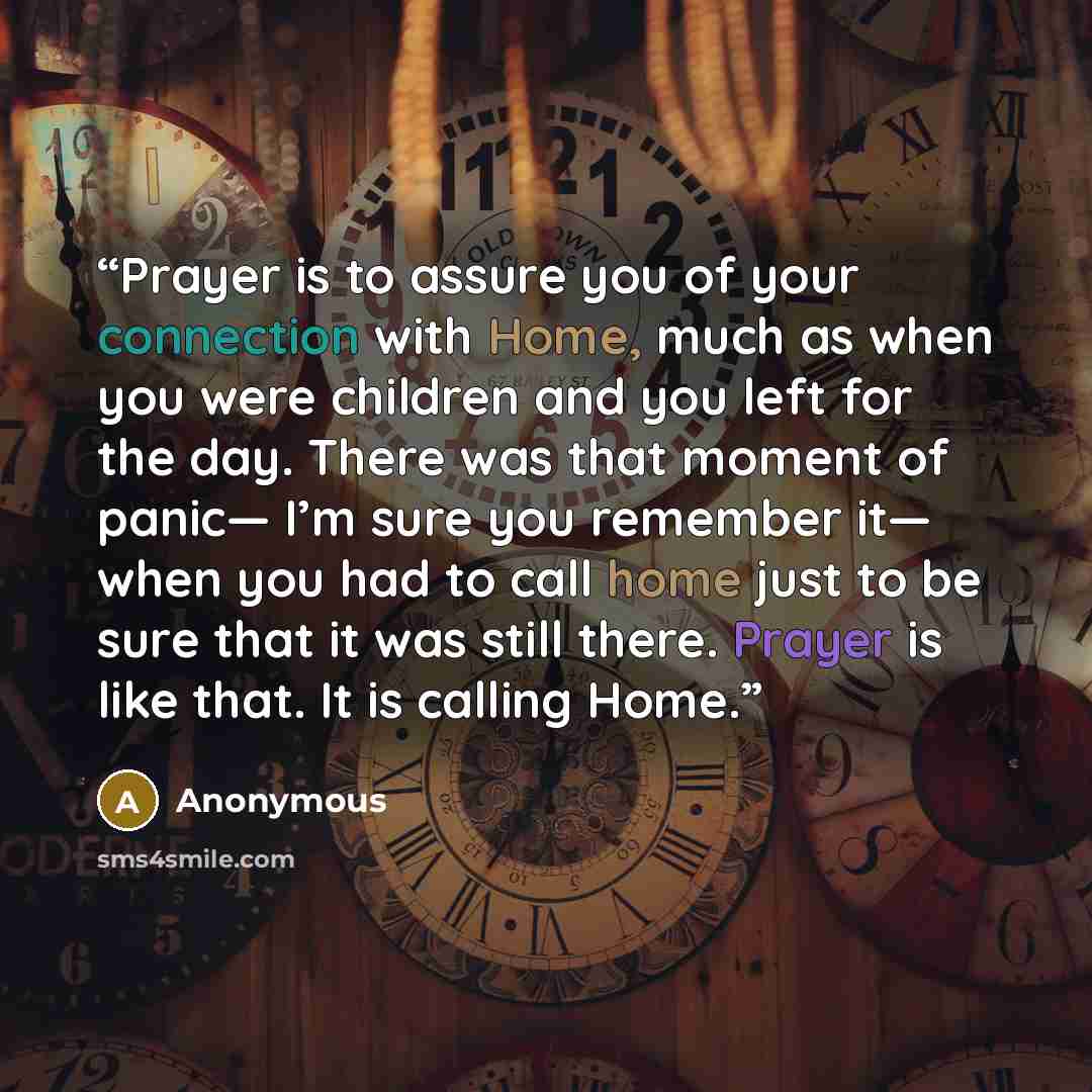 “Prayer is to assure you of your connection with Home, much as when you were children and you left for the day. There was that moment of panic— I’m sure you remember it— when you had to call home just to be sure that it was still there. Prayer is like that. It is calling Home.” quote by Anonymous
