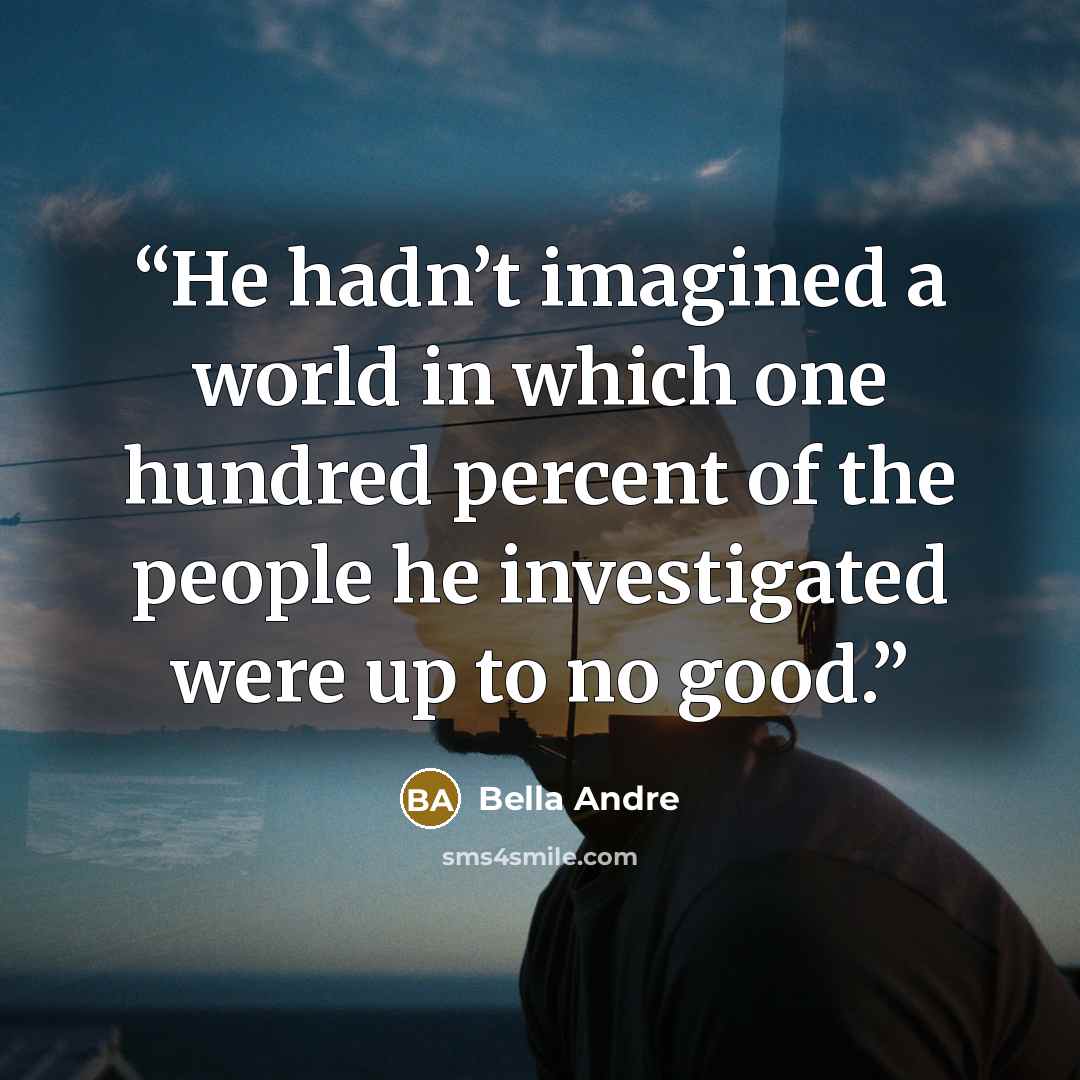 “He hadn’t imagined a world in which one hundred percent of the people he investigated were up to no good.” quote by Bella Andre