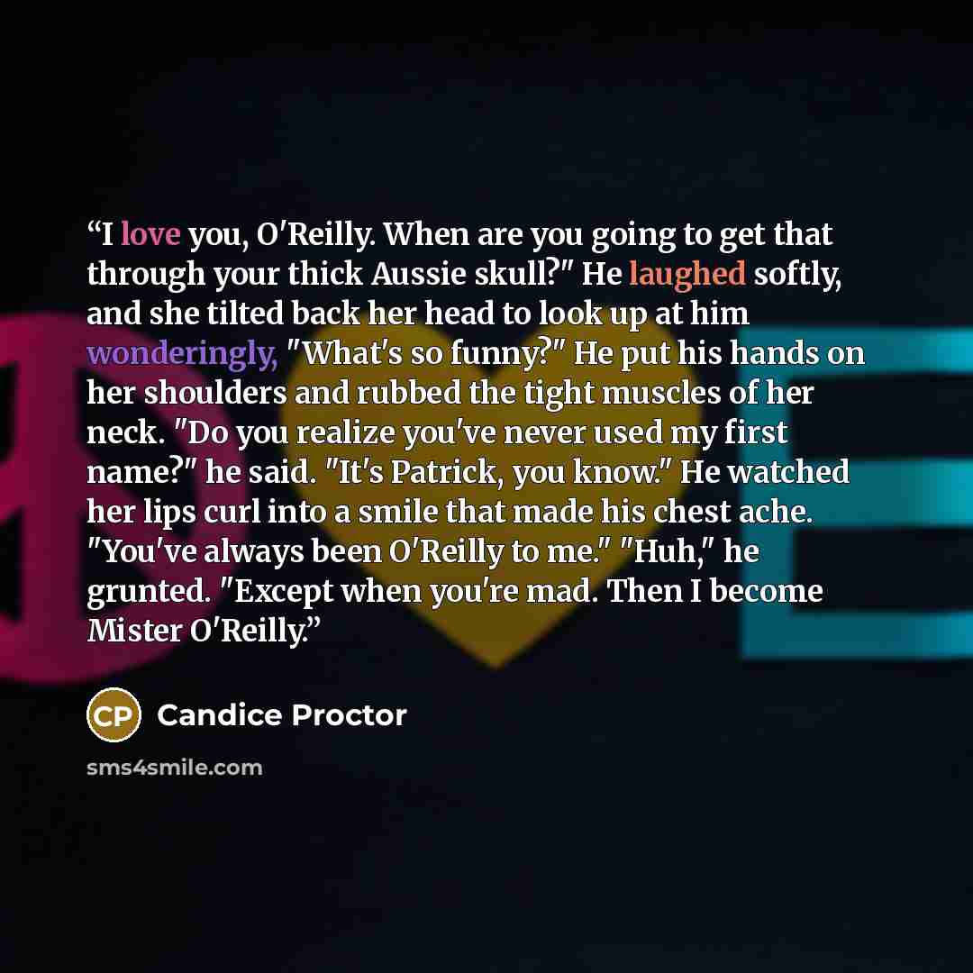 “I love you, O'Reilly. When are you going to get that through your thick Aussie skull?" He laughed softly, and she tilted back her head to look up at him wonderingly, "What's so funny?" He put his hands on her shoulders and rubbed the tight muscles of her neck. "Do you realize you've never used my…” quote by Candice Proctor