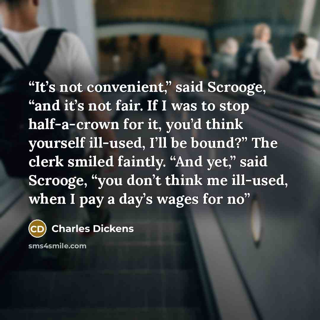 “It’s not convenient,” said Scrooge, “and it’s not fair. If I was to stop half-a-crown for it, you’d think yourself ill-used, I’ll be bound?” The clerk smiled faintly. “And yet,” said Scrooge, “you don’t think me ill-used, when I pay a day’s wages for no” quote by Charles Dickens