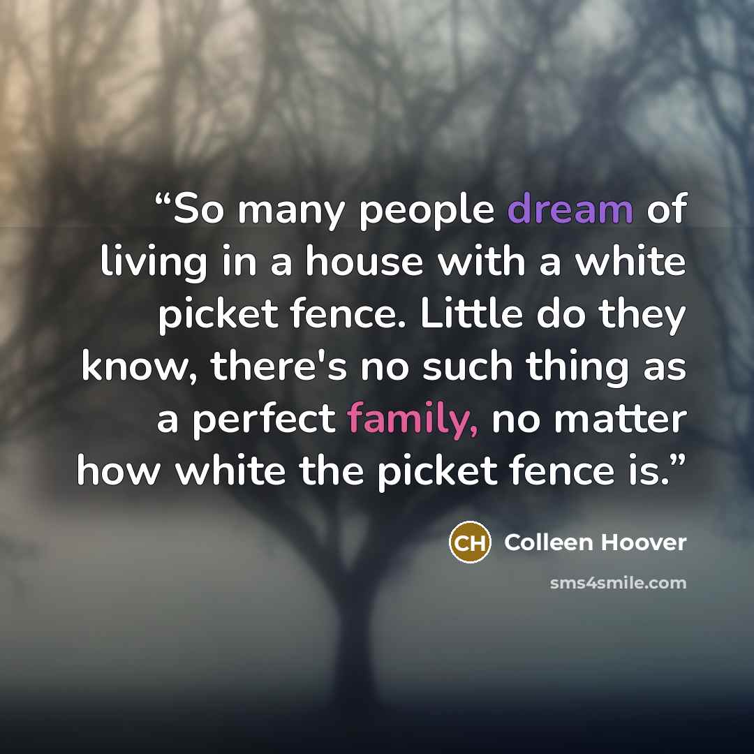 “So many people dream of living in a house with a white picket fence. Little do they know, there's no such thing as a perfect family, no matter how white the picket fence is.” quote by Colleen Hoover