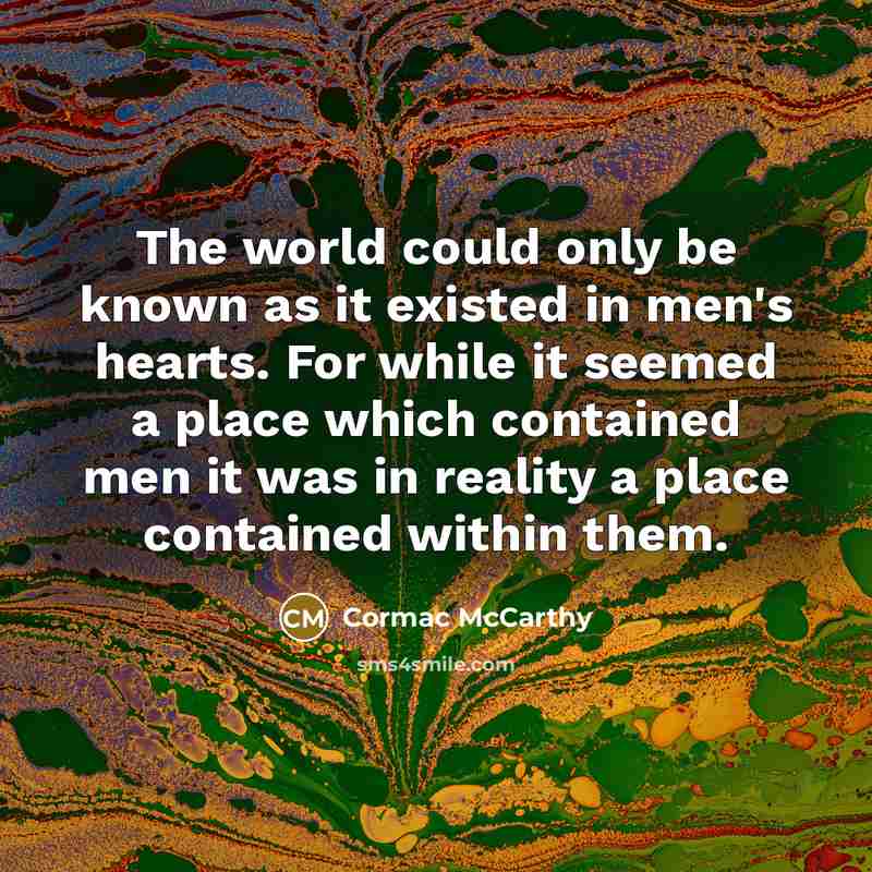 “The world could only be known as it existed in men's hearts. For while it seemed a place which contained men it was in reality a place contained within them.” quote by Cormac McCarthy