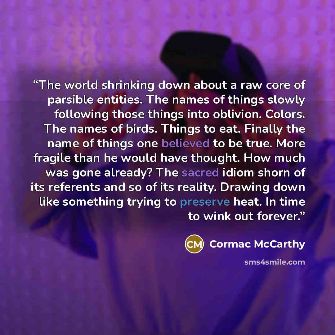 “The world shrinking down about a raw core of parsible entities. The names of things slowly following those things into oblivion. Colors. The names of birds. Things to eat. Finally the name of things one believed to be true. More fragile than he would have thought. How much was gone already? The…” quote by Cormac McCarthy