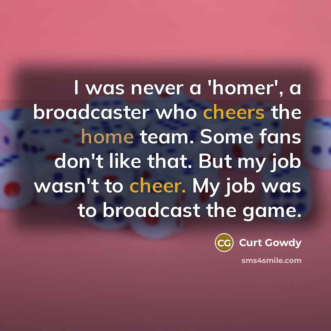 “I was never a 'homer', a broadcaster who cheers the home team. Some fans don't like that. But my job wasn't to cheer. My job was to broadcast the game.” quote by Curt Gowdy
