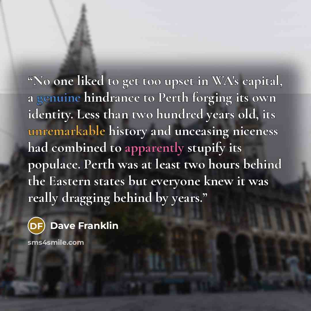 “No one liked to get too upset in WA's capital, a genuine hindrance to Perth forging its own identity. Less than two hundred years old, its unremarkable history and unceasing niceness had combined to apparently stupify its populace. Perth was at least two hours behind the Eastern states but…” quote by Dave Franklin