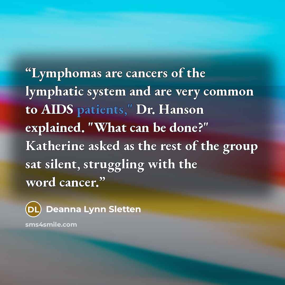 “Lymphomas are cancers of the lymphatic system and are very common to AIDS patients," Dr. Hanson explained. "What can be done?" Katherine asked as the rest of the group sat silent, struggling with the word cancer.” quote by Deanna Lynn Sletten