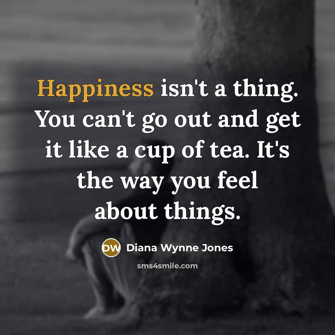 “Happiness isn't a thing. You can't go out and get it like a cup of tea. It's the way you feel about things.” quote by Diana Wynne Jones