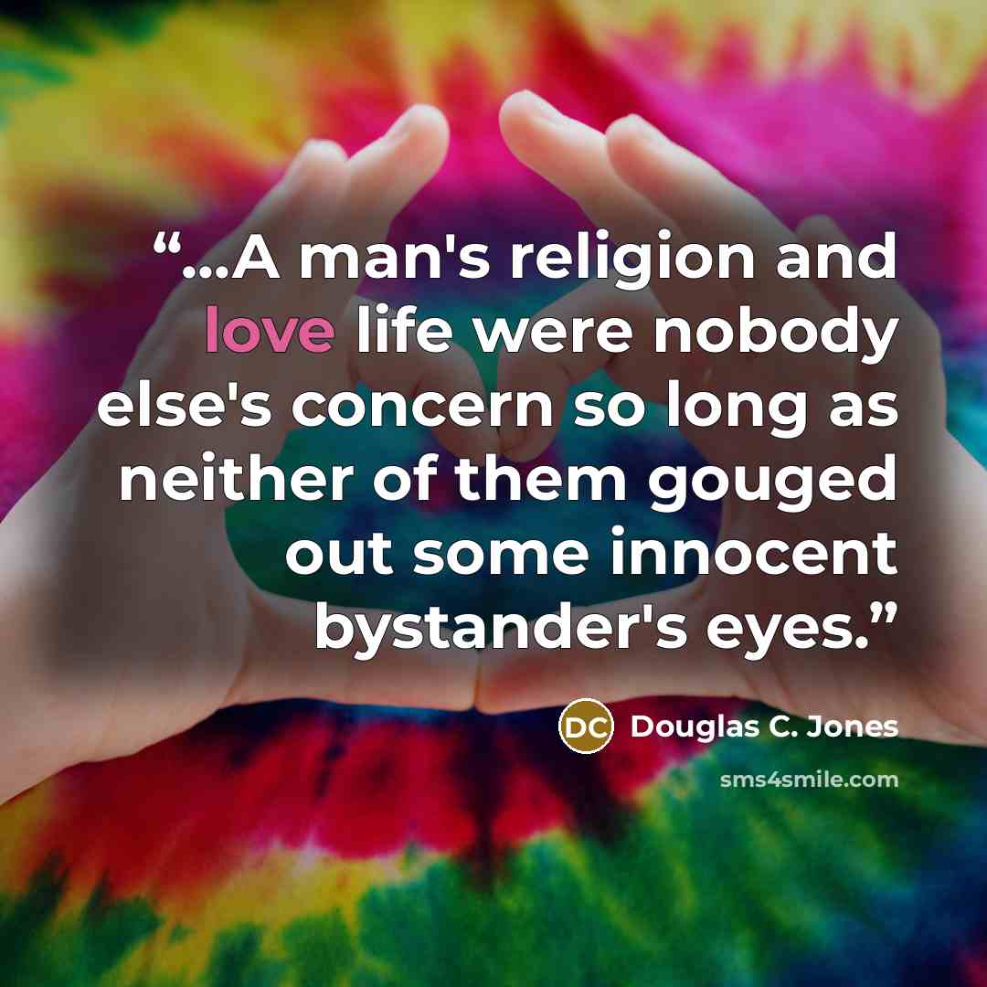 “...A man's religion and love life were nobody else's concern so long as neither of them gouged out some innocent bystander's eyes.” quote by Douglas C. Jones