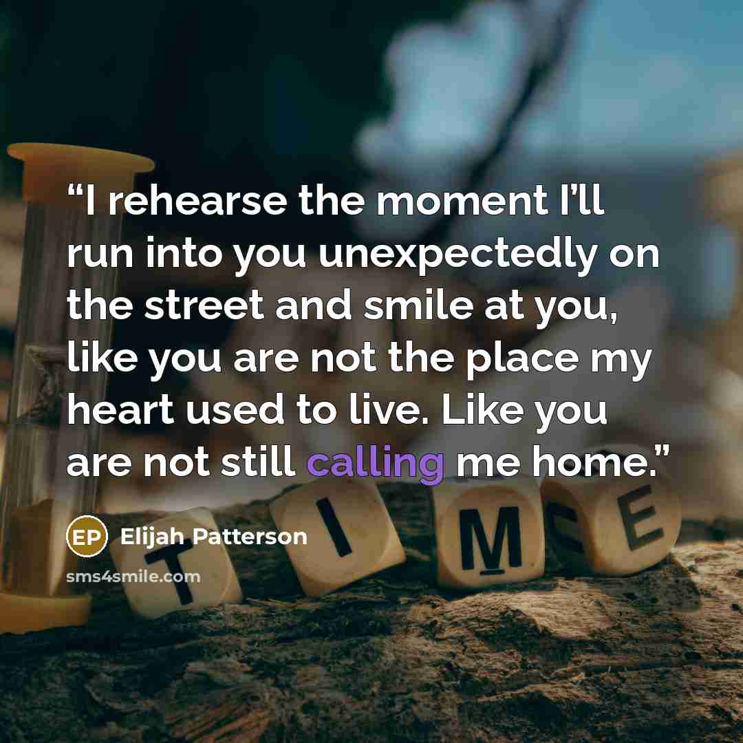“I rehearse the moment I’ll run into you unexpectedly on the street and smile at you, like you are not the place my heart used to live. Like you are not still calling me home.” quote by Elijah Patterson