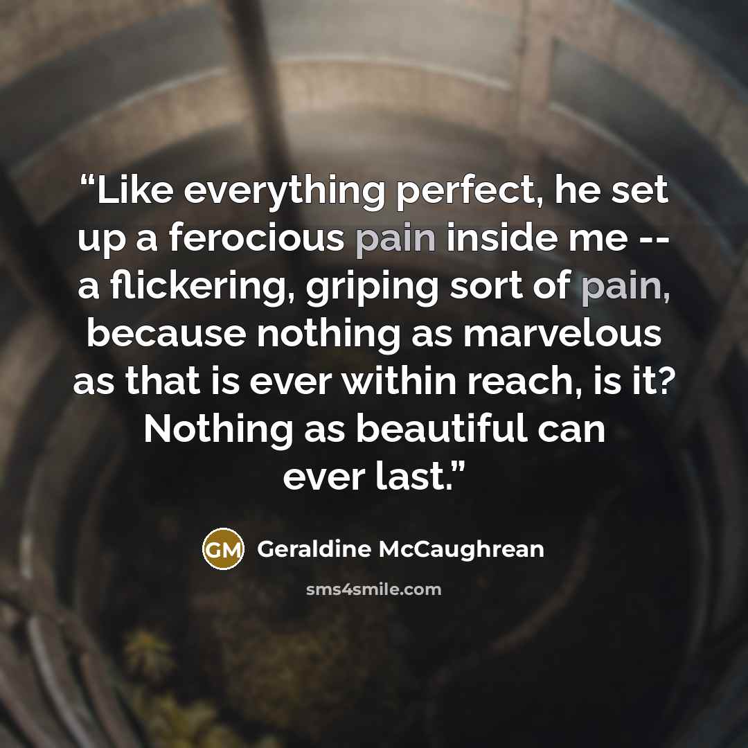 “Like everything perfect, he set up a ferocious pain inside me -- a flickering, griping sort of pain, because nothing as marvelous as that is ever within reach, is it? Nothing as beautiful can ever last.” quote by Geraldine McCaughrean