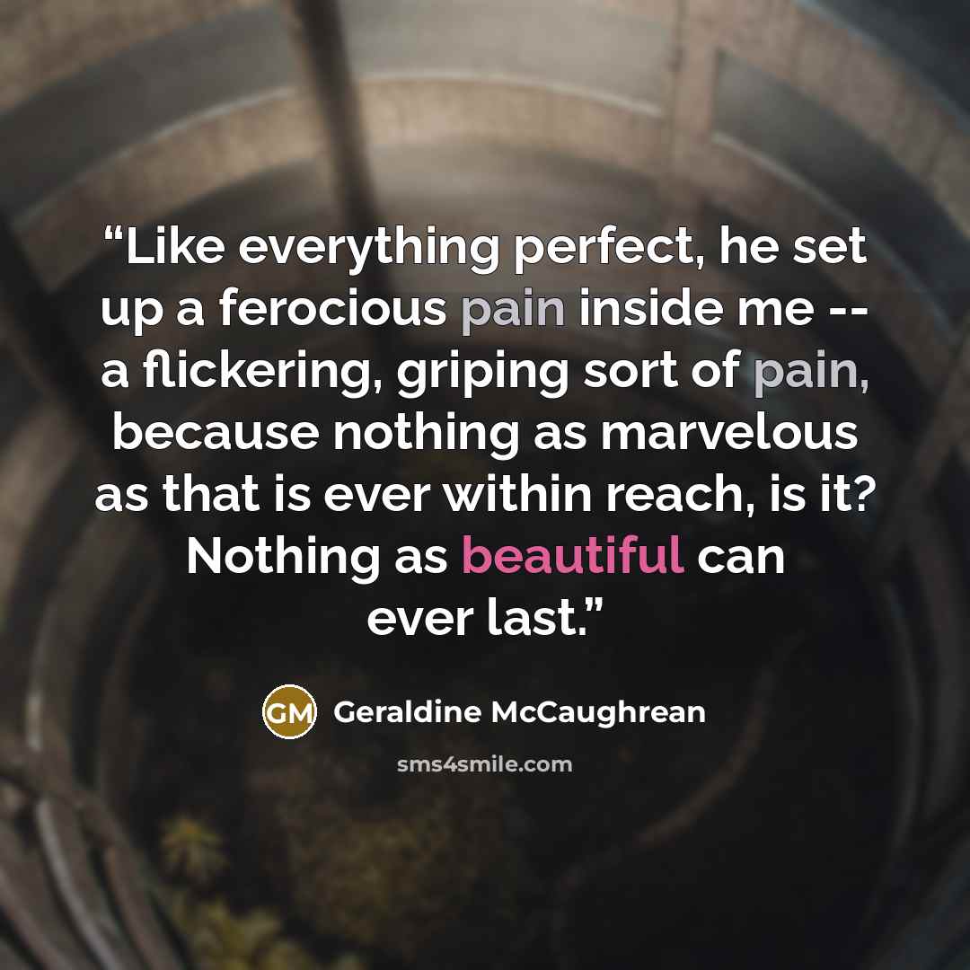 “Like everything perfect, he set up a ferocious pain inside me -- a flickering, griping sort of pain, because nothing as marvelous as that is ever within reach, is it? Nothing as beautiful can ever last.” quote by Geraldine McCaughrean