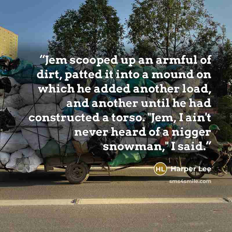 “Jem scooped up an armful of dirt, patted it into a mound on which he added another load, and another until he had constructed a torso. "Jem, I ain't never heard of a nigger snowman," I said.” quote by Harper Lee