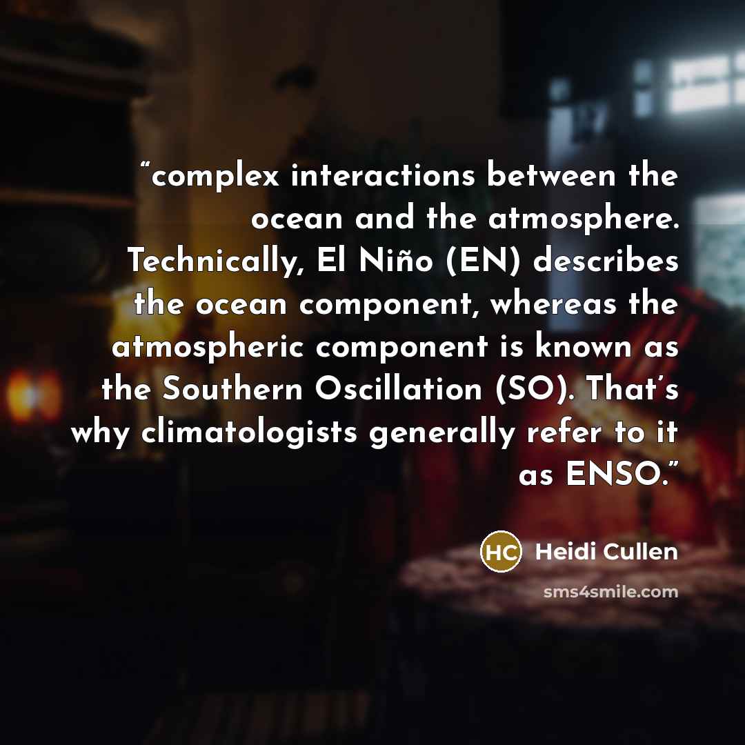 “complex interactions between the ocean and the atmosphere. Technically, El Niño (EN) describes the ocean component, whereas the atmospheric component is known as the Southern Oscillation (SO). That’s why climatologists generally refer to it as ENSO.” quote by Heidi Cullen
