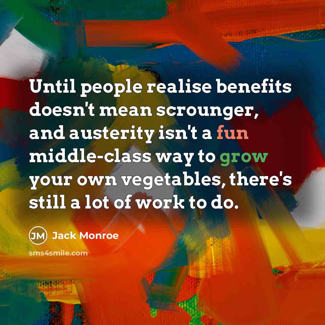 “Until people realise benefits doesn't mean scrounger, and austerity isn't a fun middle-class way to grow your own vegetables, there's still a lot of work to do.” quote by Jack Monroe