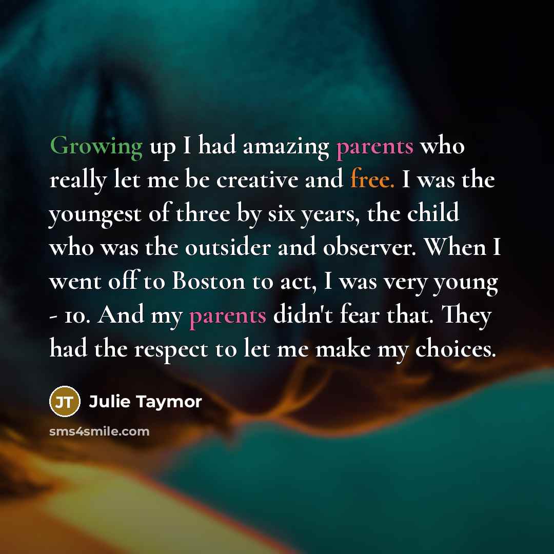 “Growing up I had amazing parents who really let me be creative and free. I was the youngest of three by six years, the child who was the outsider and observer. When I went off to Boston to act, I was very young - 10. And my parents didn't fear that. They had the respect to let me make my choices.” quote by Julie Taymor