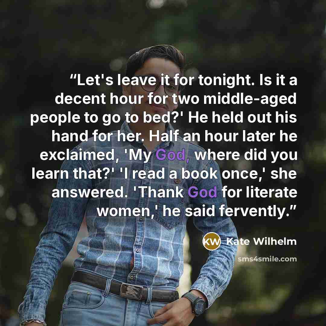 “Let's leave it for tonight. Is it a decent hour for two middle-aged people to go to bed?' He held out his hand for her. Half an hour later he exclaimed, 'My God, where did you learn that?' 'I read a book once,' she answered. 'Thank God for literate women,' he said fervently.” quote by Kate Wilhelm