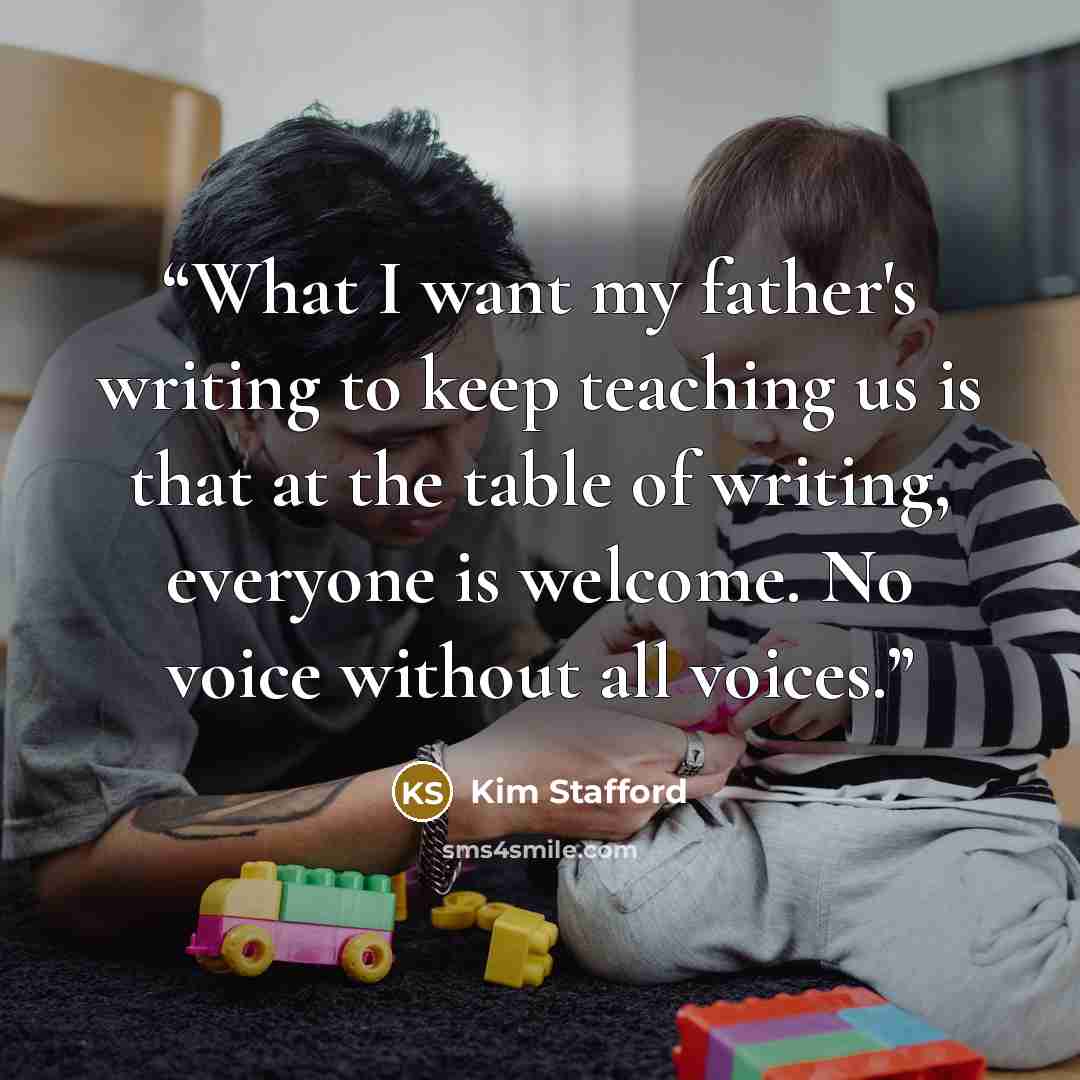 “What I want my father's writing to keep teaching us is that at the table of writing, everyone is welcome. No voice without all voices.” quote by Kim Stafford