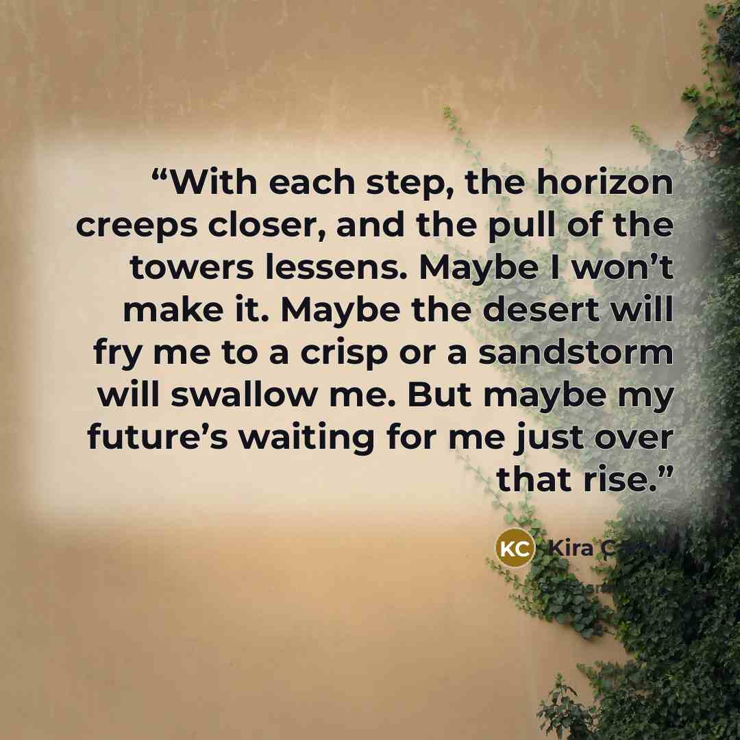 “With each step, the horizon creeps closer, and the pull of the towers lessens. Maybe I won’t make it. Maybe the desert will fry me to a crisp or a sandstorm will swallow me. But maybe my future’s waiting for me just over that rise.” quote by Kira Carter