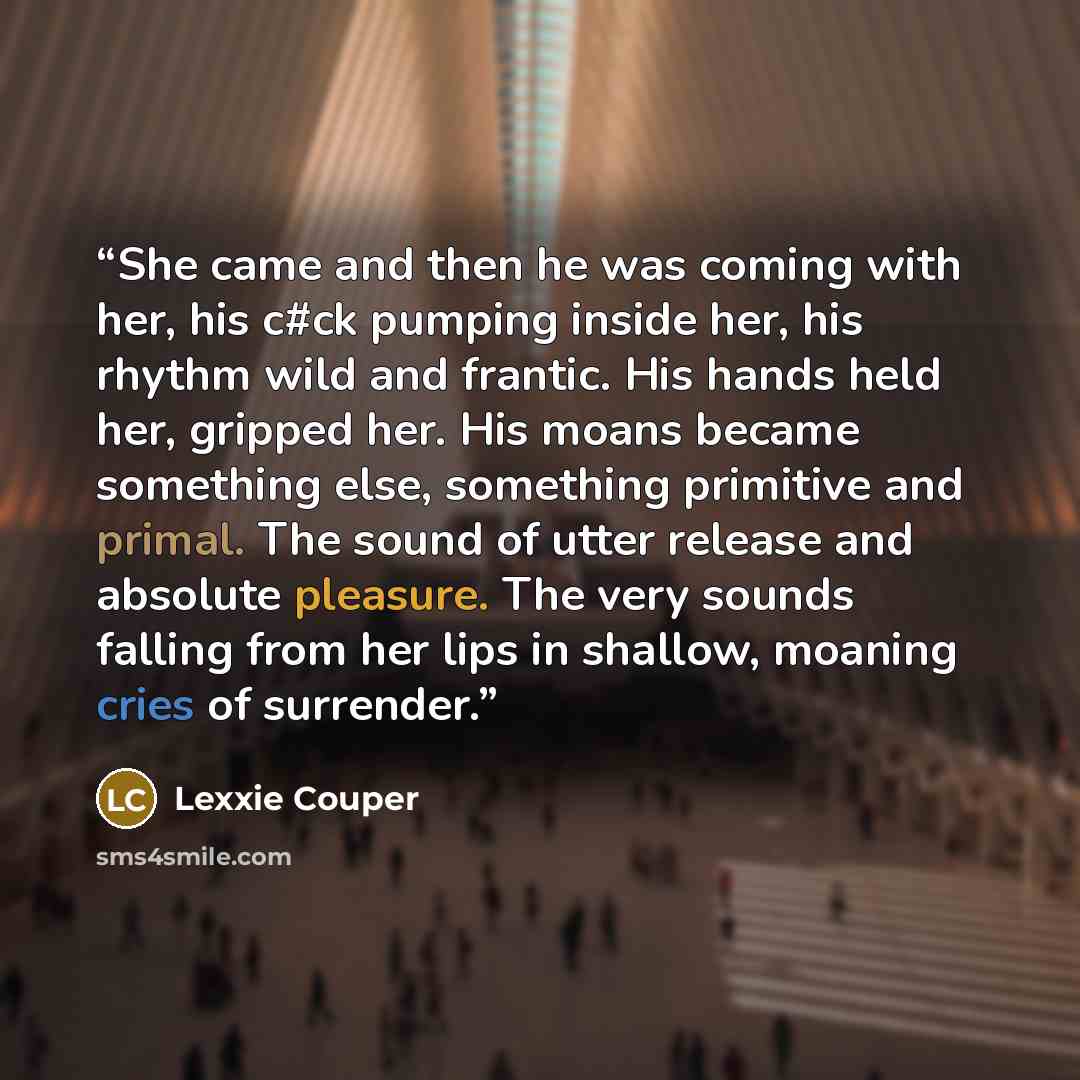 “She came and then he was coming with her, his c#ck pumping inside her, his rhythm wild and frantic. His hands held her, gripped her. His moans became something else, something primitive and primal. The sound of utter release and absolute pleasure. The very sounds falling from her lips in shallow…” quote by Lexxie Couper