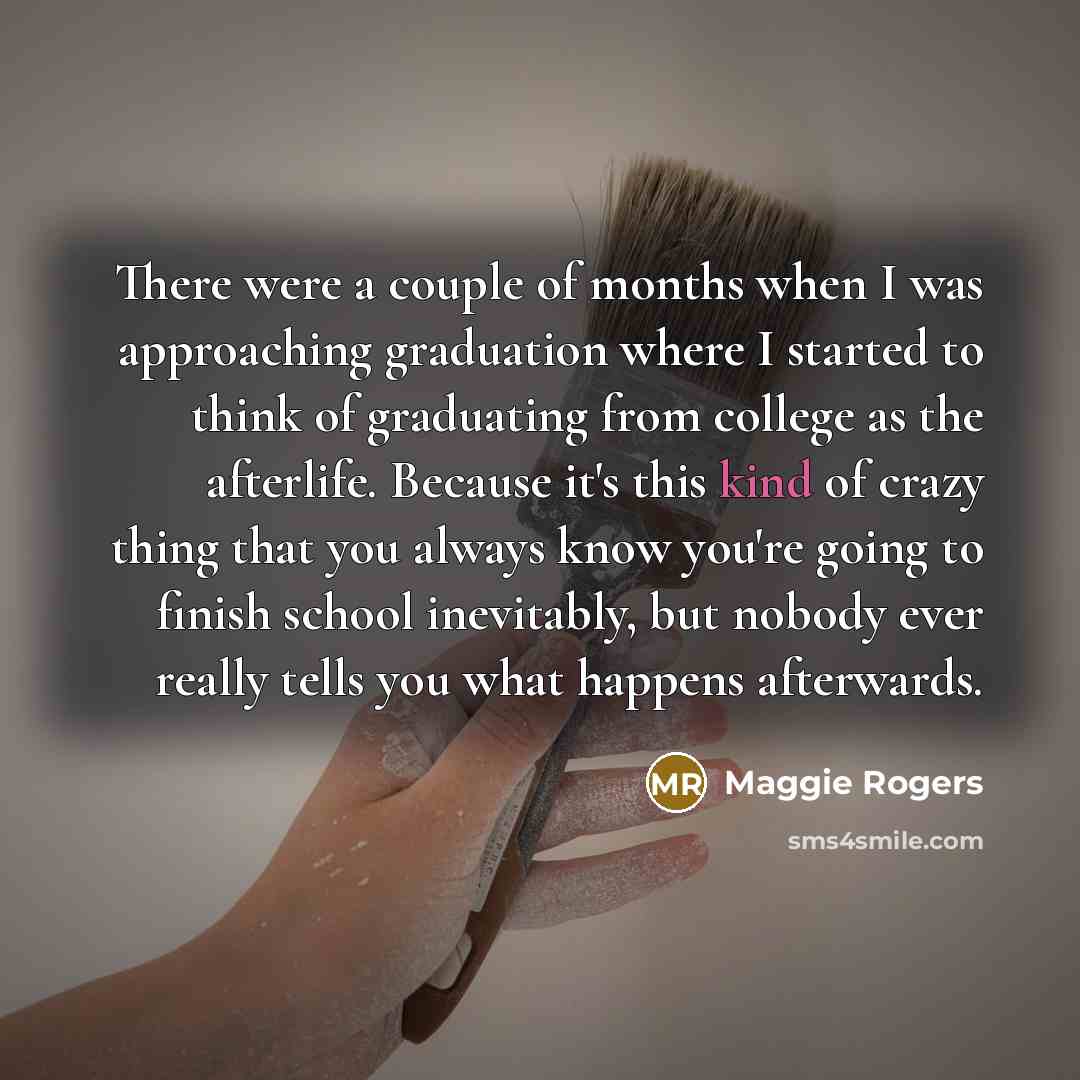 “There were a couple of months when I was approaching graduation where I started to think of graduating from college as the afterlife. Because it's this kind of crazy thing that you always know you're going to finish school inevitably, but nobody ever really tells you what happens afterwards.” quote by Maggie Rogers