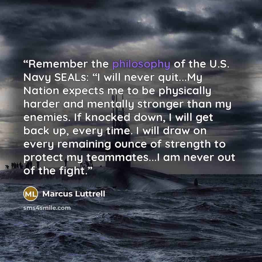 “Remember the philosophy of the U.S. Navy SEALs: “I will never quit...My Nation expects me to be physically harder and mentally stronger than my enemies. If knocked down, I will get back up, every time. I will draw on every remaining ounce of strength to protect my teammates...I am never out of the…” quote by Marcus Luttrell