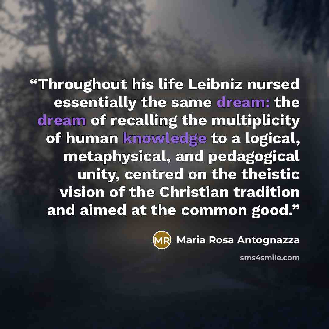 “Throughout his life Leibniz nursed essentially the same dream: the dream of recalling the multiplicity of human knowledge to a logical, metaphysical, and pedagogical unity, centred on the theistic vision of the Christian tradition and aimed at the common good.” quote by Maria Rosa Antognazza