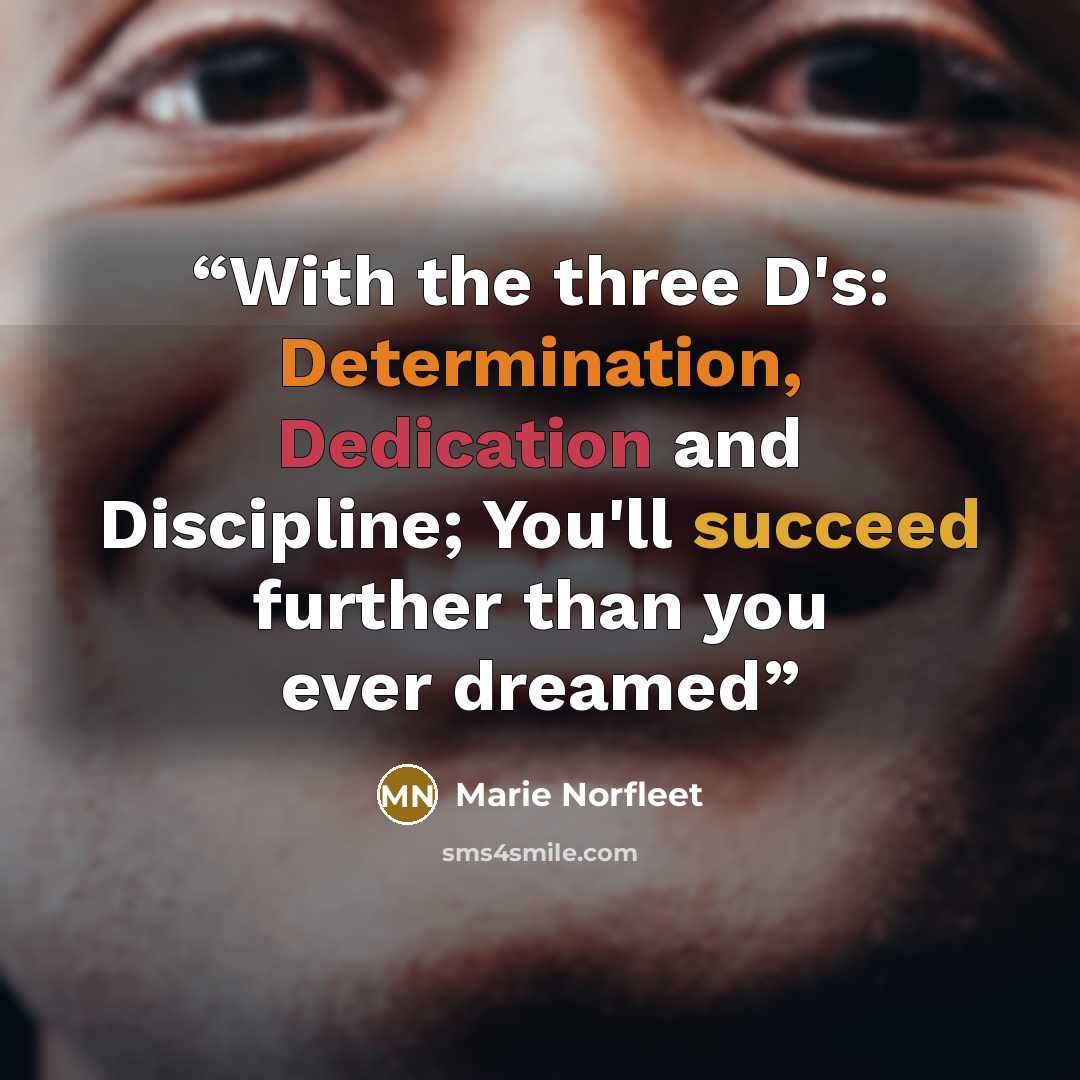 “With the three D's: Determination, Dedication and Discipline; You'll succeed further than you ever dreamed” quote by Marie Norfleet