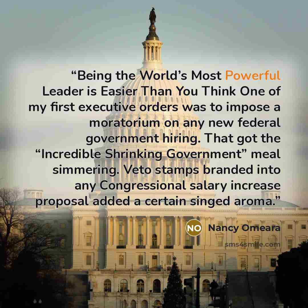 “Being the World’s Most Powerful Leader is Easier Than You Think One of my first executive orders was to impose a moratorium on any new federal government hiring. That got the “Incredible Shrinking Government” meal simmering. Veto stamps branded into any Congressional salary increase proposal added…” quote by Nancy Omeara