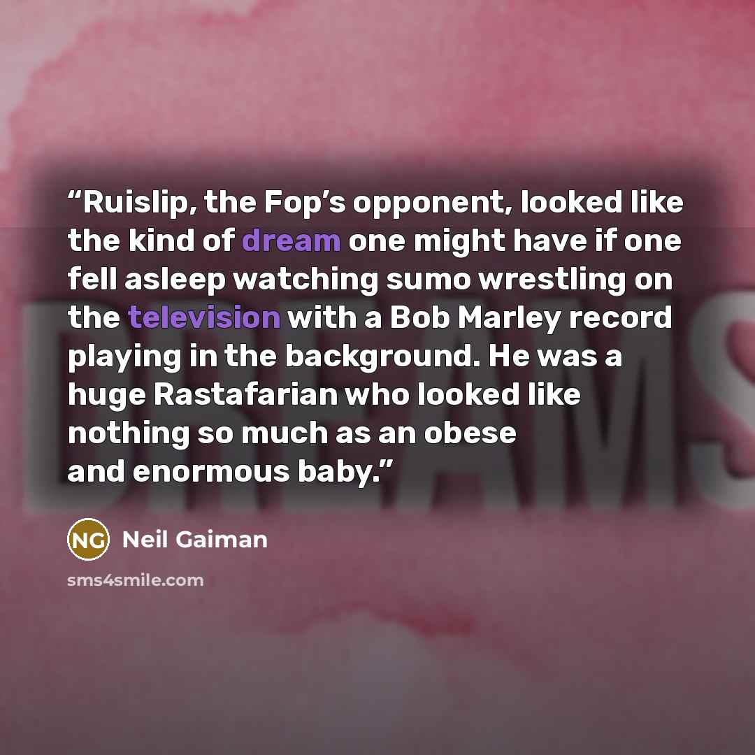 “Ruislip, the Fop’s opponent, looked like the kind of dream one might have if one fell asleep watching sumo wrestling on the television with a Bob Marley record playing in the background. He was a huge Rastafarian who looked like nothing so much as an obese and enormous baby.” quote by Neil Gaiman