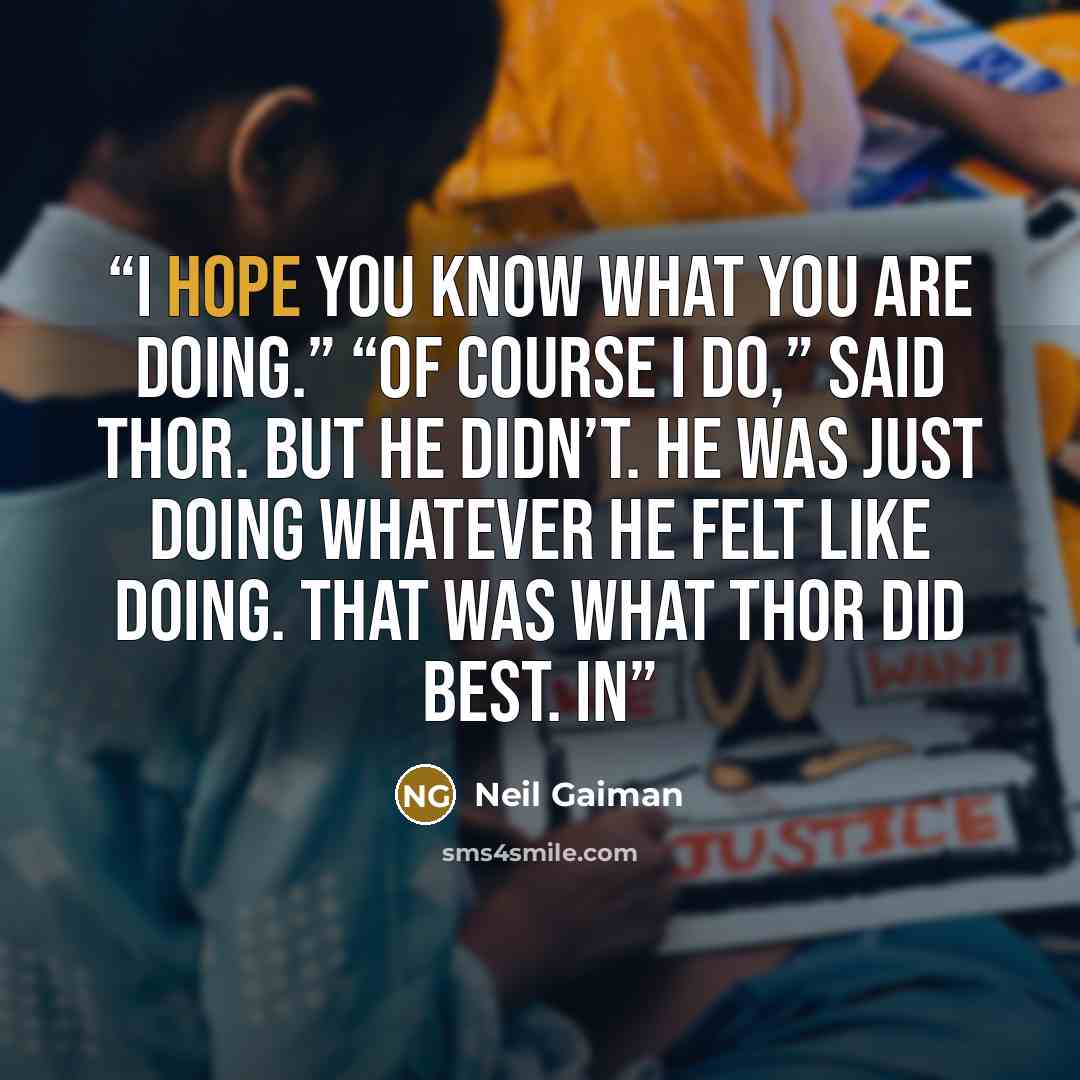 “I hope you know what you are doing.” “Of course I do,” said Thor. But he didn’t. He was just doing whatever he felt like doing. That was what Thor did best. In” quote by Neil Gaiman