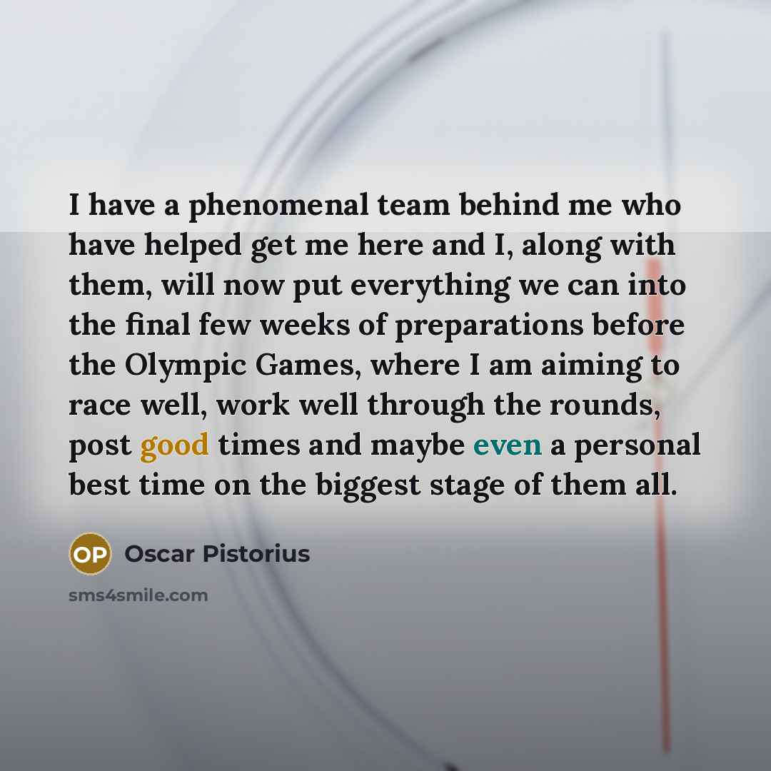 “I have a phenomenal team behind me who have helped get me here and I, along with them, will now put everything we can into the final few weeks of preparations before the Olympic Games, where I am aiming to race well, work well through the rounds, post good times and maybe even a personal best time…” quote by Oscar Pistorius