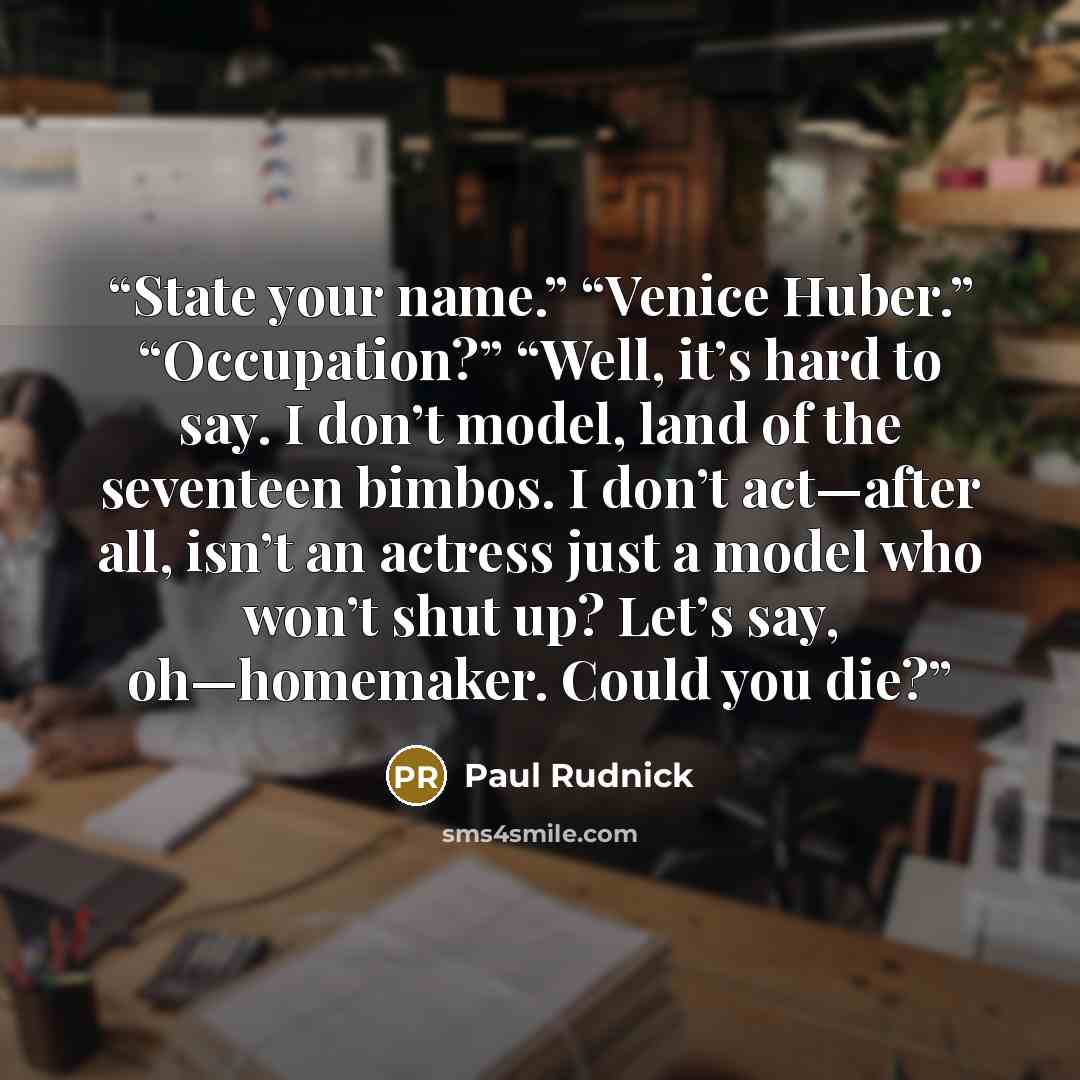 “State your name.” “Venice Huber.” “Occupation?” “Well, it’s hard to say. I don’t model, land of the seventeen bimbos. I don’t act—after all, isn’t an actress just a model who won’t shut up? Let’s say, oh—homemaker. Could you die?” quote by Paul Rudnick