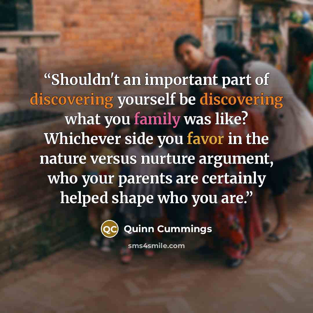 “Shouldn't an important part of discovering yourself be discovering what you family was like? Whichever side you favor in the nature versus nurture argument, who your parents are certainly helped shape who you are.” quote by Quinn Cummings