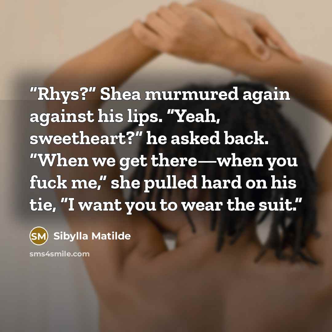“Rhys?” Shea murmured again against his lips. “Yeah, sweetheart?” he asked back. “When we get there—when you fuck me,” she pulled hard on his tie, “I want you to wear the suit.” quote by Sibylla Matilde