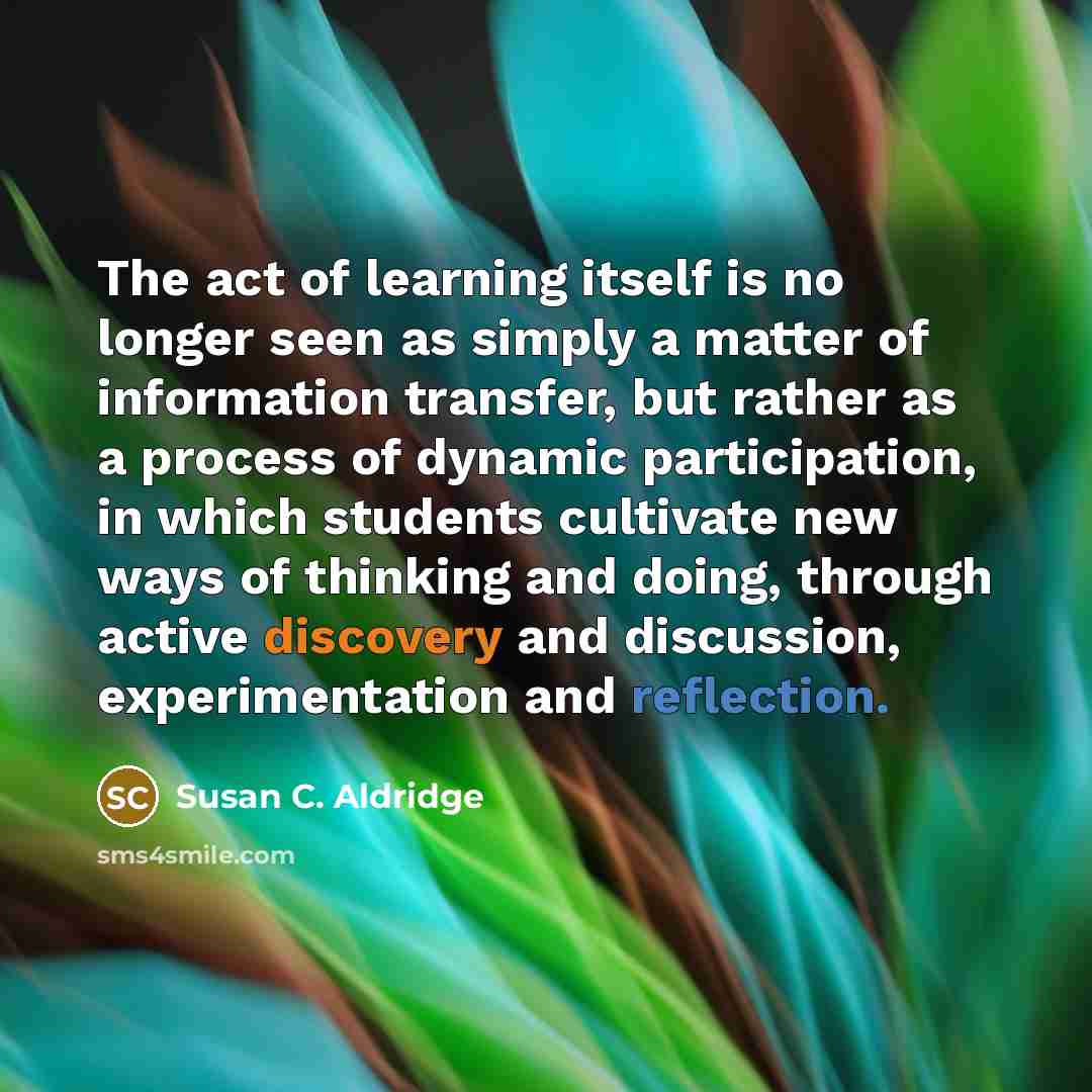 “The act of learning itself is no longer seen as simply a matter of information transfer, but rather as a process of dynamic participation, in which students cultivate new ways of thinking and doing, through active discovery and discussion, experimentation and reflection.” quote by Susan C. Aldridge
