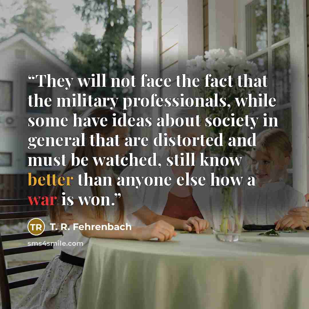 “They will not face the fact that the military professionals, while some have ideas about society in general that are distorted and must be watched, still know better than anyone else how a war is won.” quote by T. R. Fehrenbach