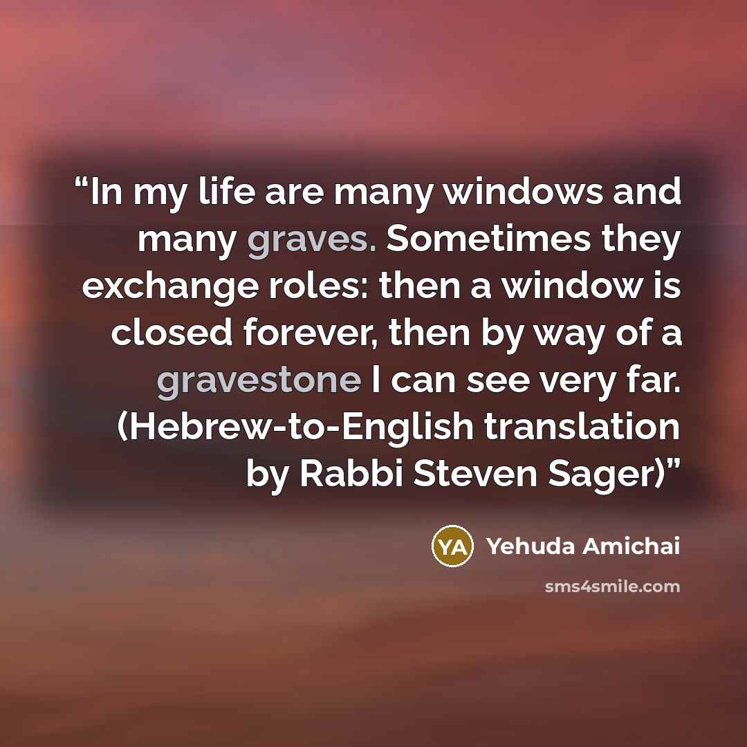 “In my life are many windows and many graves. Sometimes they exchange roles: then a window is closed forever, then by way of a gravestone I can see very far. (Hebrew-to-English translation by Rabbi Steven Sager)” quote by Yehuda Amichai